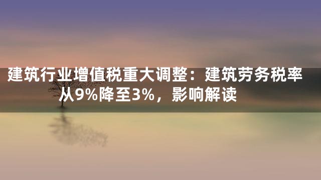 建筑行业增值税重大调整：建筑劳务税率从9%降至3%，影响解读
