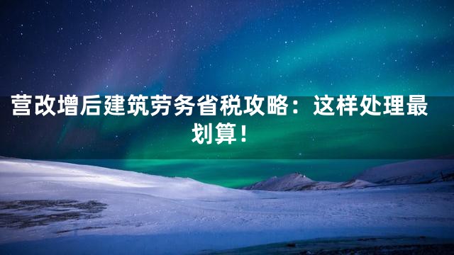 营改增后建筑劳务省税攻略：这样处理最划算！