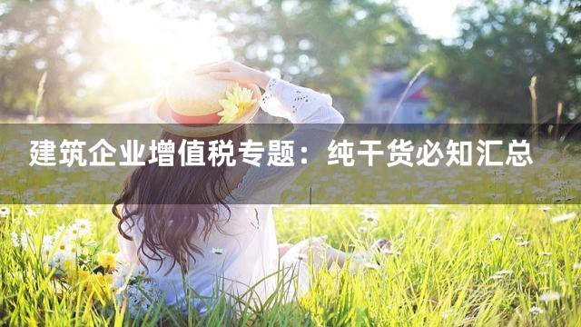 建筑企业增值税专题：纯干货必知汇总