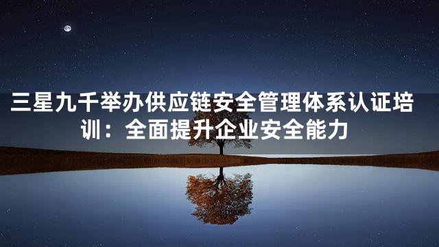 三星九千举办供应链安全管理体系认证培训：全面提升企业安全能力