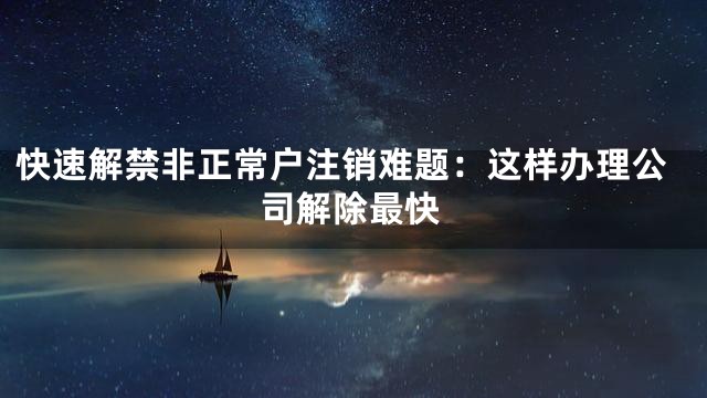 快速解禁非正常户注销难题：这样办理公司解除最快