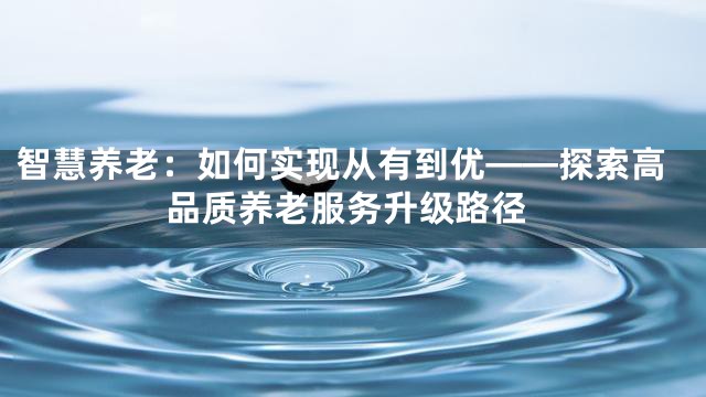 智慧养老：如何实现从有到优——探索高品质养老服务升级路径