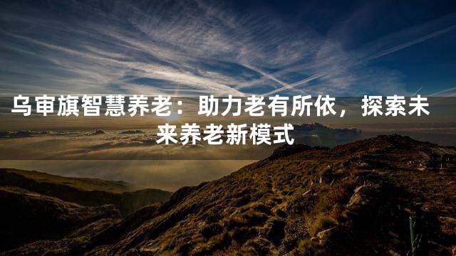 乌审旗智慧养老：助力老有所依，探索未来养老新模式