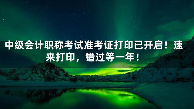 中级会计职称考试准考证打印已开启！速来打印，错过等一年！
