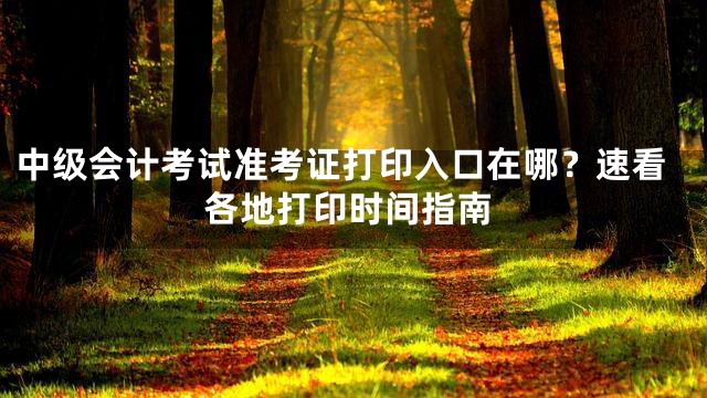 中级会计考试准考证打印入口在哪？速看各地打印时间指南