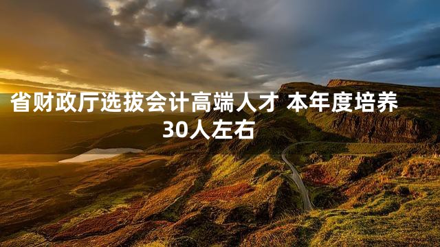 省财政厅选拔会计高端人才 本年度培养30人左右