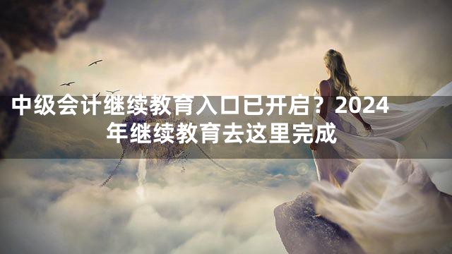 中级会计继续教育入口已开启？2024年继续教育去这里完成