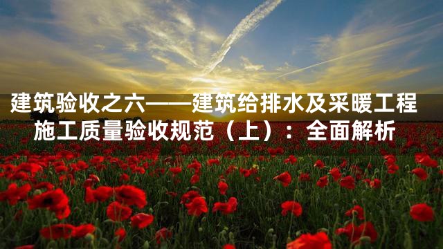 建筑验收之六——建筑给排水及采暖工程施工质量验收规范（上）：全面解析