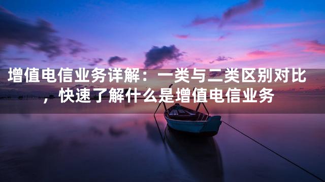 增值电信业务详解：一类与二类区别对比，快速了解什么是增值电信业务