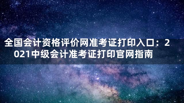 全国会计资格评价网准考证打印入口：2021中级会计准考证打印官网指南