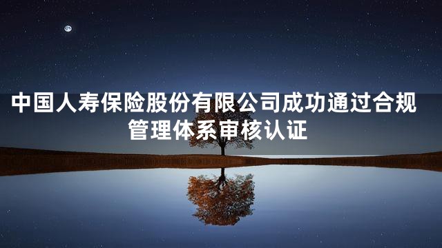 中国人寿保险股份有限公司成功通过合规管理体系审核认证