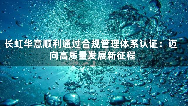 长虹华意顺利通过合规管理体系认证：迈向高质量发展新征程