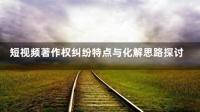 短视频著作权纠纷特点与化解思路探讨