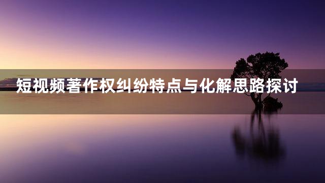 短视频著作权纠纷特点与化解思路探讨
