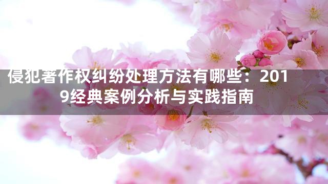 侵犯著作权纠纷处理方法有哪些：2019经典案例分析与实践指南