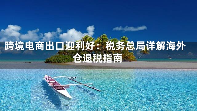 跨境电商出口迎利好：税务总局详解海外仓退税指南