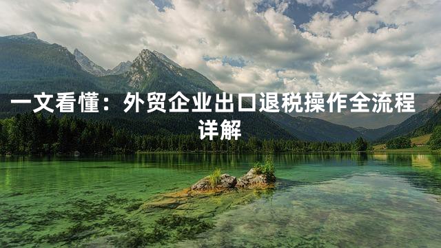 一文看懂：外贸企业出口退税操作全流程详解