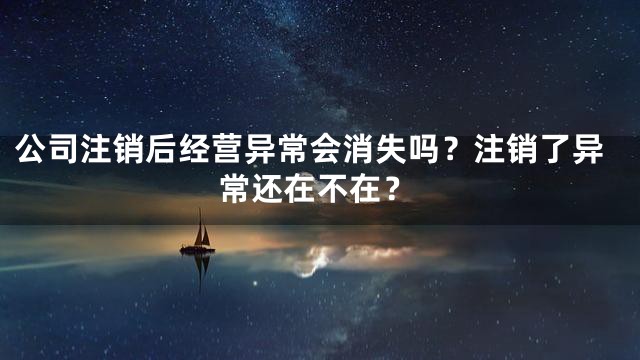 公司注销后经营异常会消失吗？注销了异常还在不在？