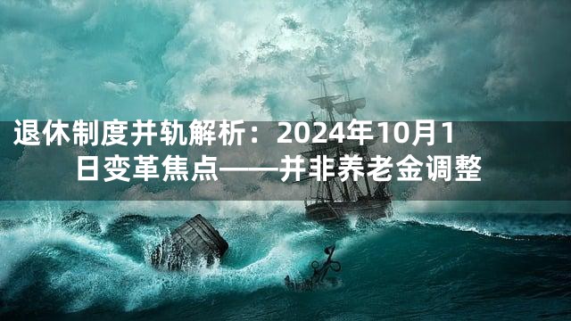 退休制度并轨解析：2024年10月1日变革焦点——并非养老金调整
