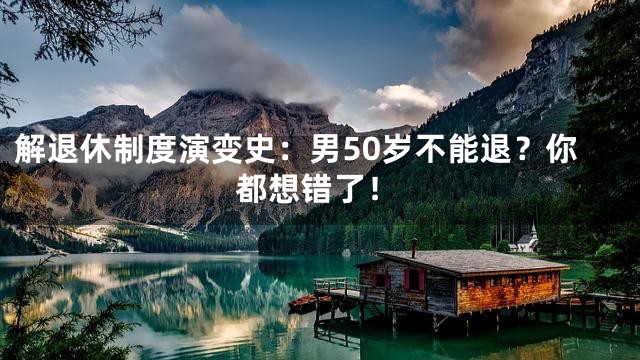 解退休制度演变史：男50岁不能退？你都想错了！