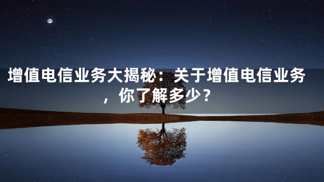 增值电信业务大揭秘：关于增值电信业务，你了解多少？