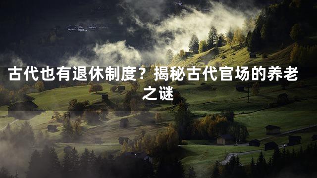 古代也有退休制度？揭秘古代官场的养老之谜