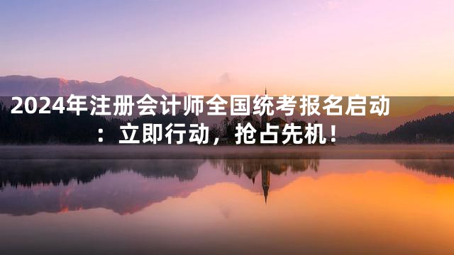 2024年注册会计师全国统考报名启动：立即行动，抢占先机！