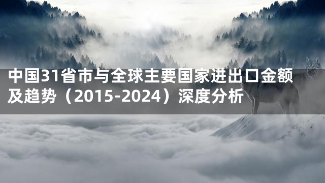 中国31省市与全球主要国家进出口金额及趋势（2015-2024）深度分析