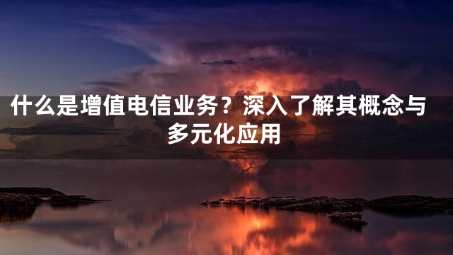 什么是增值电信业务？深入了解其概念与多元化应用