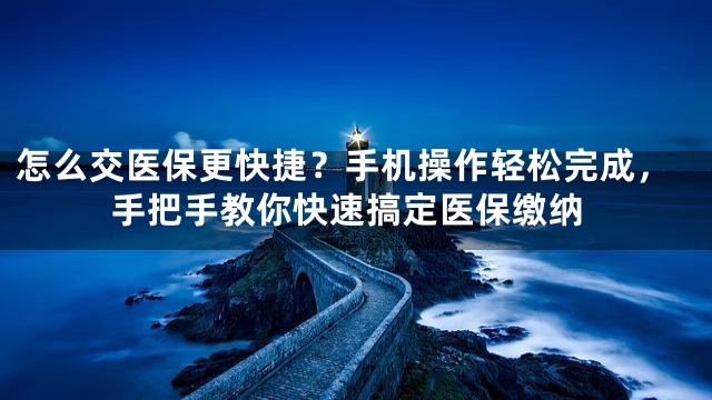 怎么交医保更快捷？手机操作轻松完成，手把手教你快速搞定医保缴纳