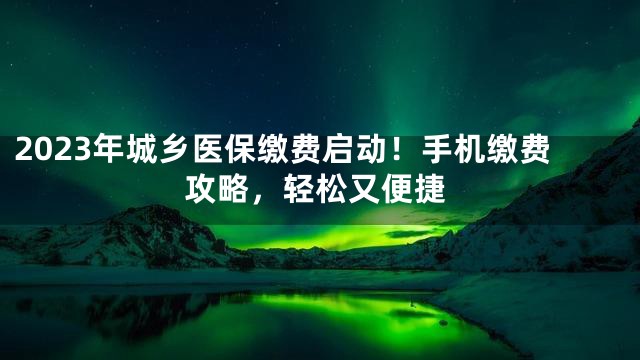 2023年城乡医保缴费启动！手机缴费攻略，轻松又便捷