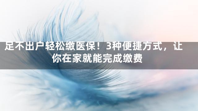 足不出户轻松缴医保！3种便捷方式，让你在家就能完成缴费