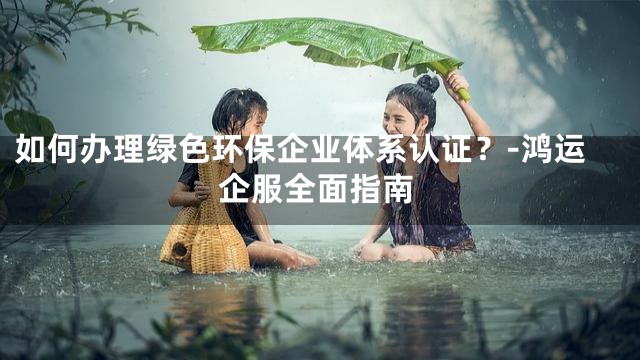 如何办理绿色环保企业体系认证？-鸿运企服全面指南