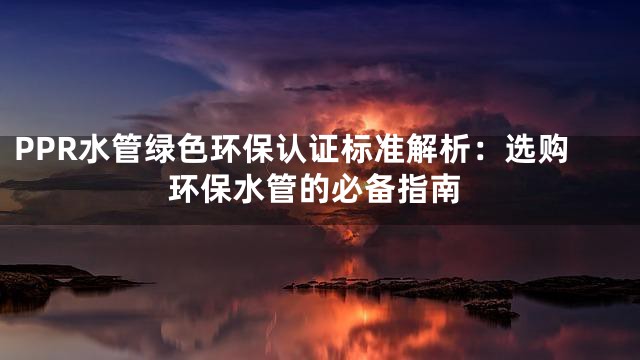 PPR水管绿色环保认证标准解析：选购环保水管的必备指南