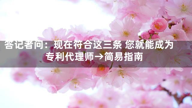 答记者问：现在符合这三条 您就能成为专利代理师→简易指南