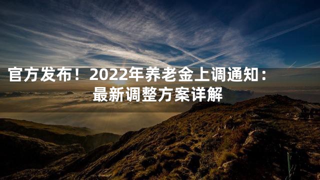 官方发布！2022年养老金上调通知：最新调整方案详解
