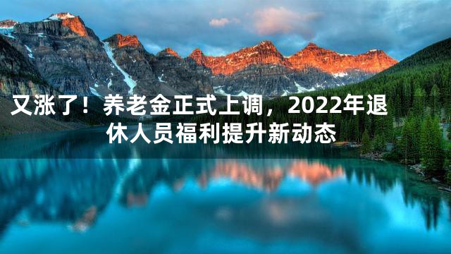 又涨了！养老金正式上调，2022年退休人员福利提升新动态