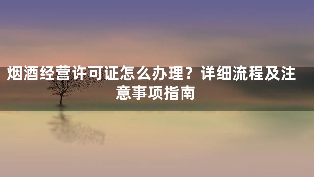 烟酒经营许可证怎么办理？详细流程及注意事项指南