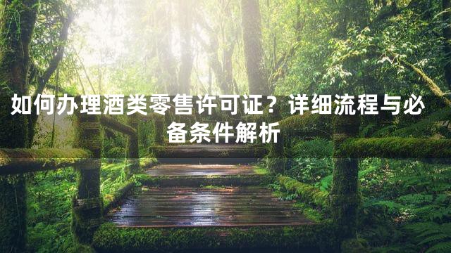 如何办理酒类零售许可证？详细流程与必备条件解析