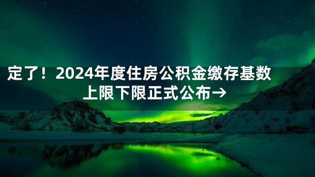 定了！2024年度住房公积金缴存基数上限下限正式公布→