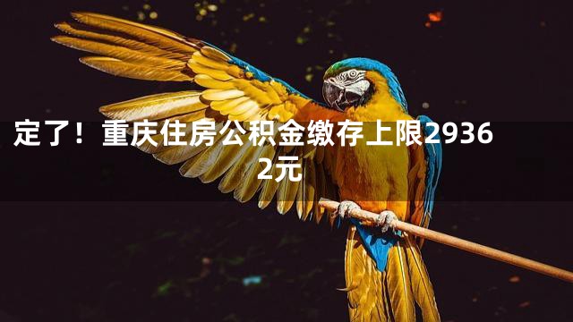 定了！重庆住房公积金缴存上限29362元
