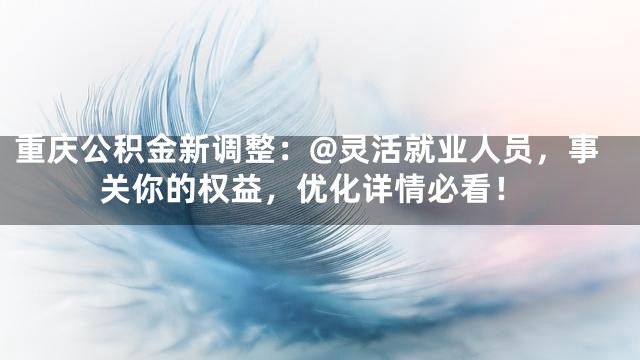 重庆公积金新调整：@灵活就业人员，事关你的权益，优化详情必看！