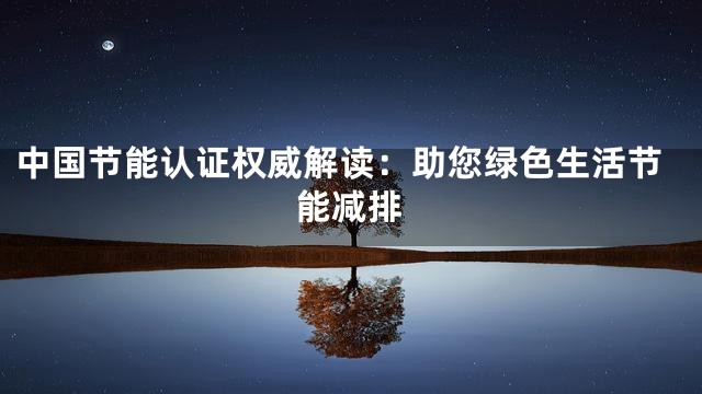 中国节能认证权威解读：助您绿色生活节能减排
