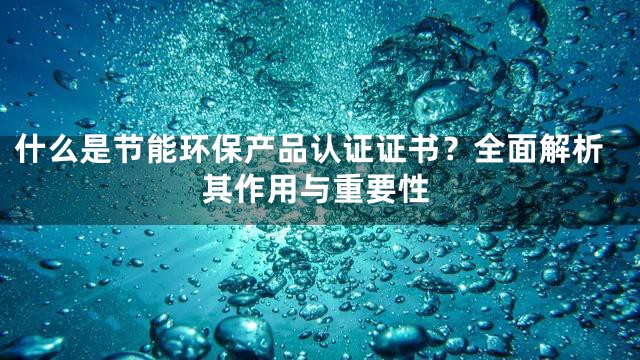 什么是节能环保产品认证证书？全面解析其作用与重要性