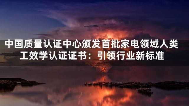 中国质量认证中心颁发首批家电领域人类工效学认证证书：引领行业新标准