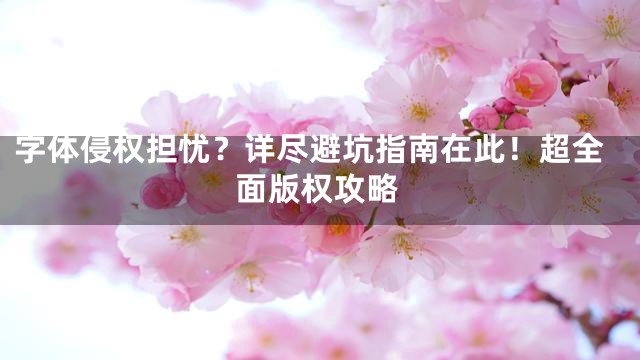 字体侵权担忧？详尽避坑指南在此！超全面版权攻略