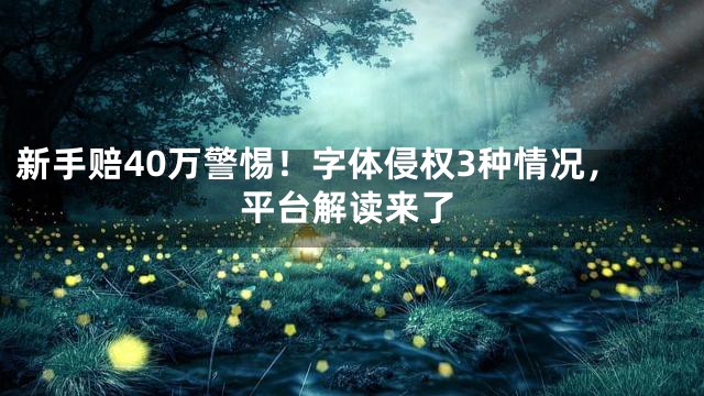 新手赔40万警惕！字体侵权3种情况，平台解读来了