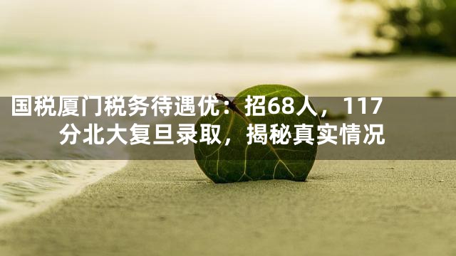 国税厦门税务待遇优：招68人，117分北大复旦录取，揭秘真实情况
