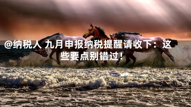 @纳税人 九月申报纳税提醒请收下：这些要点别错过！