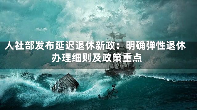 人社部发布延迟退休新政：明确弹性退休办理细则及政策重点